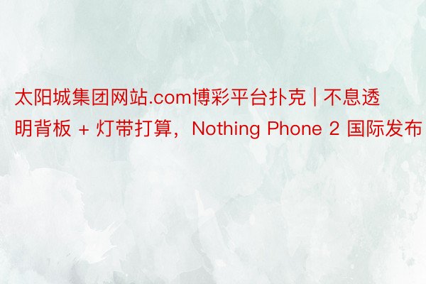 太阳城集团网站.com博彩平台扑克 | 不息透明背板 + 灯带打算，Nothing Phone 2 国际发布