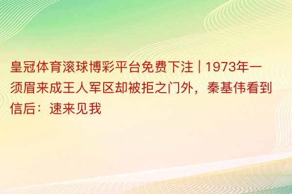 皇冠体育滚球博彩平台免费下注 | 1973年一须眉来成王人军区却被拒之门外，秦基伟看到信后：速来见我