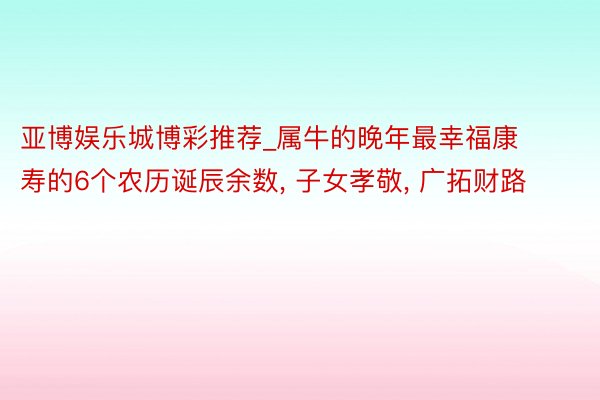 亚博娱乐城博彩推荐_属牛的晚年最幸福康寿的6个农历诞辰余数, 子女孝敬, 广拓财路