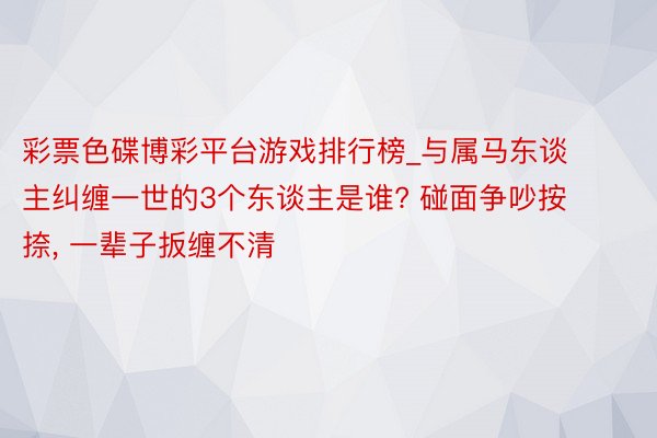 彩票色碟博彩平台游戏排行榜_与属马东谈主纠缠一世的3个东谈主是谁? 碰面争吵按捺, 一辈子扳缠不清