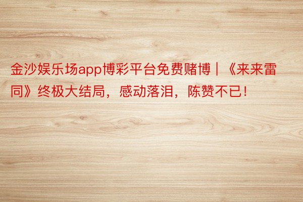 金沙娱乐场app博彩平台免费赌博 | 《来来雷同》终极大结局，感动落泪，陈赞不已！