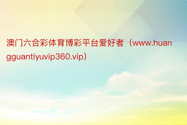 澳门六合彩体育博彩平台爱好者（www.huangguantiyuvip360.vip）