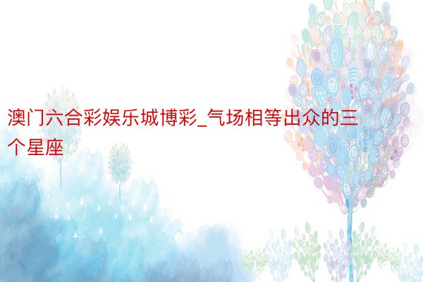 澳门六合彩娱乐城博彩_气场相等出众的三个星座