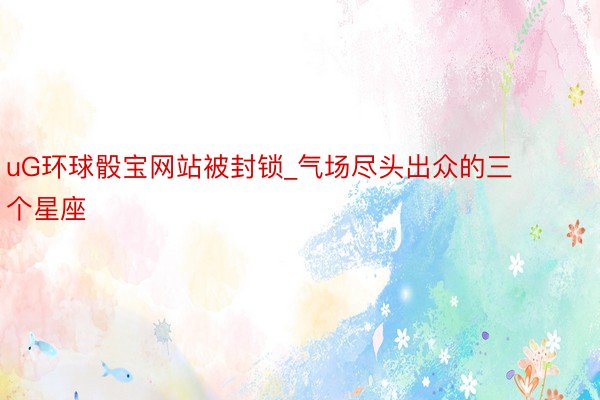 uG环球骰宝网站被封锁_气场尽头出众的三个星座