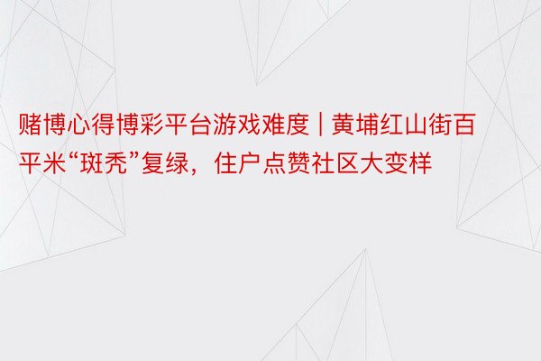 赌博心得博彩平台游戏难度 | 黄埔红山街百平米“斑秃”复绿，住户点赞社区大变样