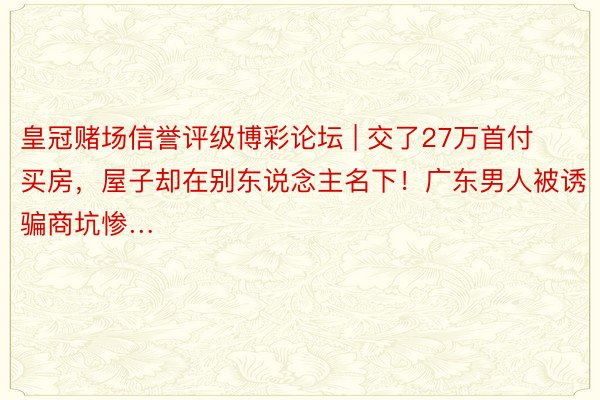 皇冠赌场信誉评级博彩论坛 | 交了27万首付买房，屋子却在别东说念主名下！广东男人被诱骗商坑惨…