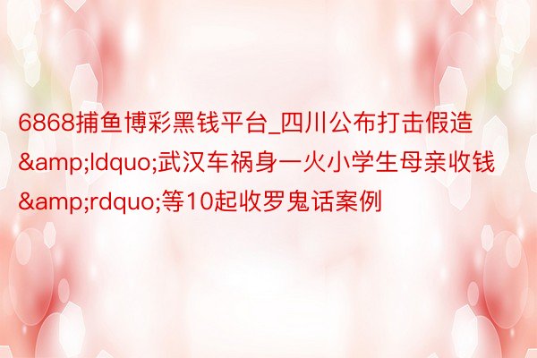 6868捕鱼博彩黑钱平台_四川公布打击假造&ldquo;武汉车祸身一火小学生母亲收钱&rdquo;等10起收罗鬼话案例