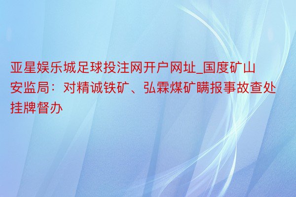 亚星娱乐城足球投注网开户网址_国度矿山安监局：对精诚铁矿、弘霖煤矿瞒报事故查处挂牌督办