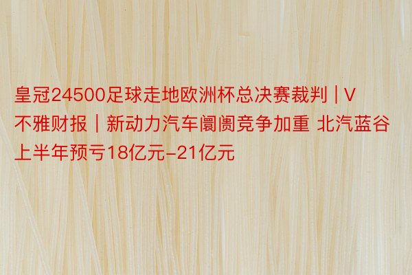 皇冠24500足球走地欧洲杯总决赛裁判 | V不雅财报｜新动力汽车阛阓竞争加重 北汽蓝谷上半年预亏18亿元-21亿元