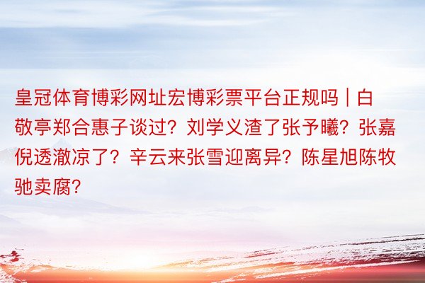 皇冠体育博彩网址宏博彩票平台正规吗 | 白敬亭郑合惠子谈过？刘学义渣了张予曦？张嘉倪透澈凉了？辛云来张雪迎离异？陈星旭陈牧驰卖腐？