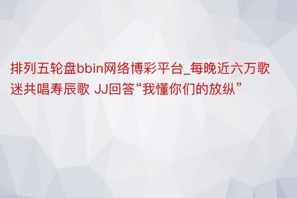 排列五轮盘bbin网络博彩平台_每晚近六万歌迷共唱寿辰歌 JJ回答“我懂你们的放纵”