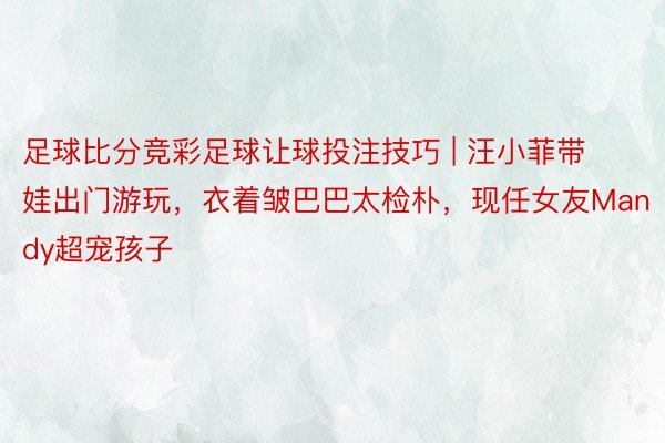 足球比分竞彩足球让球投注技巧 | 汪小菲带娃出门游玩，衣着皱巴巴太检朴，现任女友Mandy超宠孩子