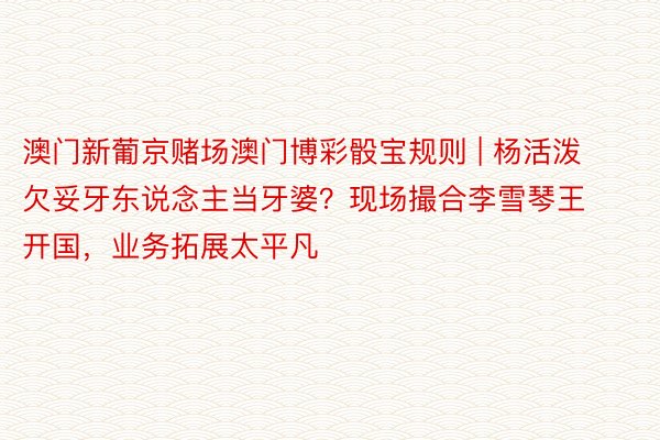 澳门新葡京赌场澳门博彩骰宝规则 | 杨活泼欠妥牙东说念主当牙婆？现场撮合李雪琴王开国，业务拓展太平凡