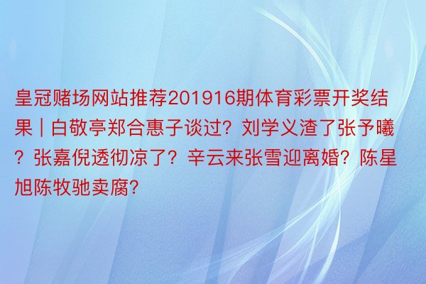 皇冠赌场网站推荐201916期体育彩票开奖结果 | 白敬亭郑合惠子谈过？刘学义渣了张予曦？张嘉倪透彻凉了？辛云来张雪迎离婚？陈星旭陈牧驰卖腐？