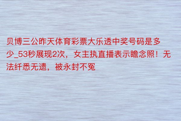 贝博三公昨天体育彩票大乐透中奖号码是多少_53秒展现2次，女主执直播表示瞻念照！无法纤悉无遗，被永封不冤