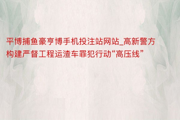 平博捕鱼豪亨博手机投注站网站_高新警方构建严督工程运渣车罪犯行动“高压线”