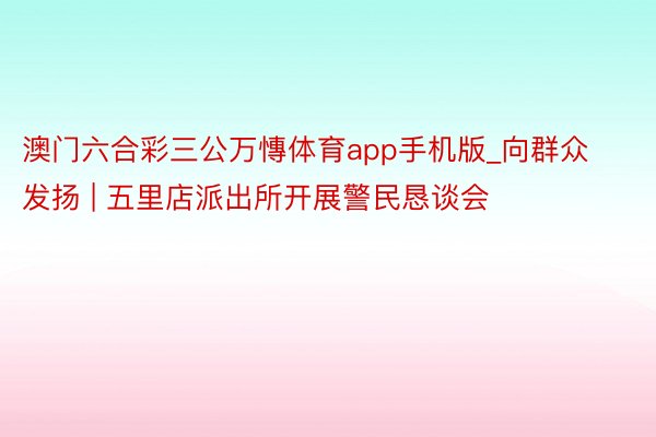 澳门六合彩三公万慱体育app手机版_向群众发扬 | 五里店派出所开展警民恳谈会