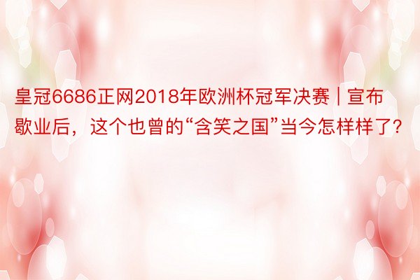 皇冠6686正网2018年欧洲杯冠军决赛 | 宣布歇业后，这个也曾的“含笑之国”当今怎样样了？