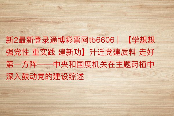 新2最新登录通博彩票网tb6606 |  【学想想 强党性 重实践 建新功】升迁党建质料 走好第一方阵——中央和国度机关在主题莳植中深入鼓动党的建设综述