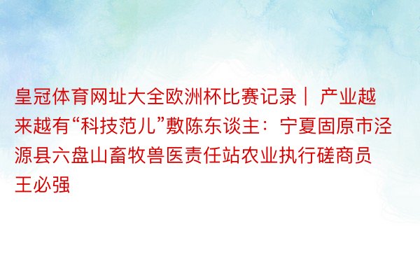 皇冠体育网址大全欧洲杯比赛记录 |  产业越来越有“科技范儿”敷陈东谈主：宁夏固原市泾源县六盘山畜牧兽医责任站农业执行磋商员 王必强