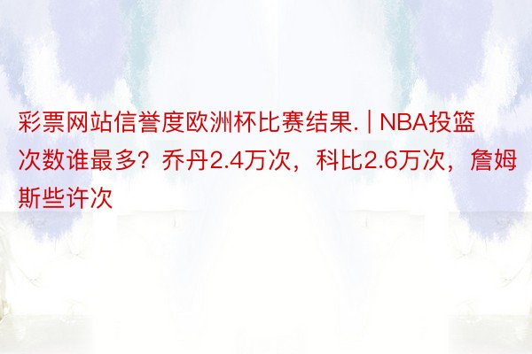 彩票网站信誉度欧洲杯比赛结果. | NBA投篮次数谁最多？乔丹2.4万次，科比2.6万次，詹姆斯些许次