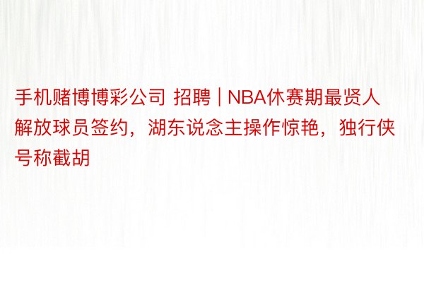 手机赌博博彩公司 招聘 | NBA休赛期最贤人解放球员签约，湖东说念主操作惊艳，独行侠号称截胡