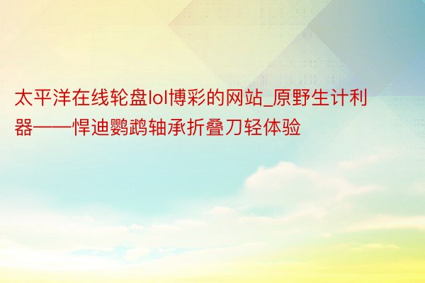 太平洋在线轮盘lol博彩的网站_原野生计利器——悍迪鹦鹉轴承折叠刀轻体验