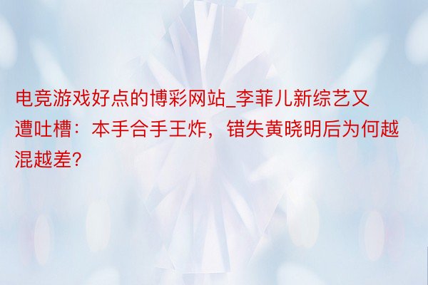 电竞游戏好点的博彩网站_李菲儿新综艺又遭吐槽：本手合手王炸，错失黄晓明后为何越混越差？