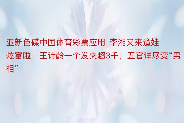 亚新色碟中国体育彩票应用_李湘又来遛娃炫富啦！王诗龄一个发夹超3千，五官详尽变“男相”