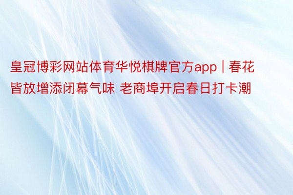 皇冠博彩网站体育华悦棋牌官方app | 春花皆放增添闭幕气味 老商埠开启春日打卡潮