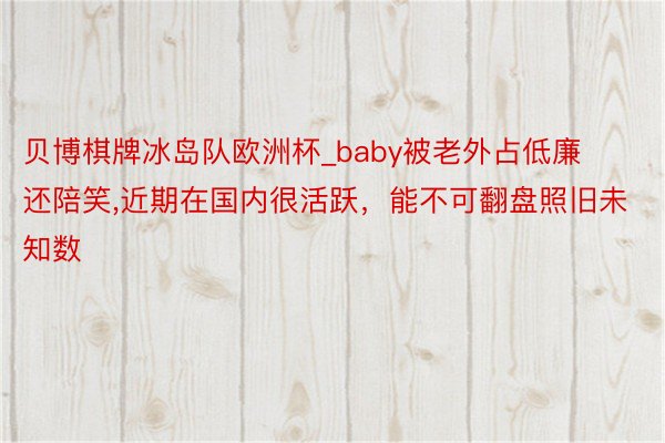 贝博棋牌冰岛队欧洲杯_baby被老外占低廉还陪笑,近期在国内很活跃，能不可翻盘照旧未知数