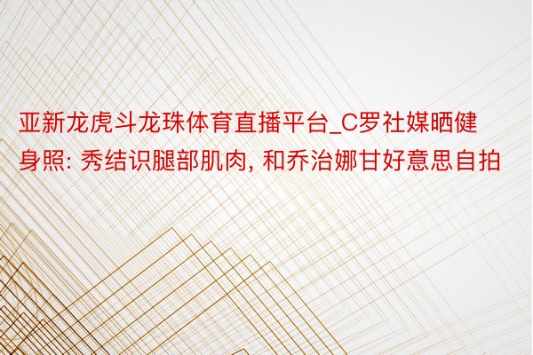 亚新龙虎斗龙珠体育直播平台_C罗社媒晒健身照: 秀结识腿部肌肉, 和乔治娜甘好意思自拍