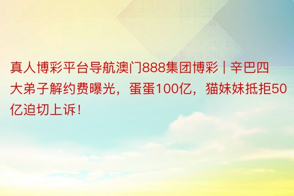 真人博彩平台导航澳门888集团博彩 | 辛巴四大弟子解约费曝光，蛋蛋100亿，猫妹妹抵拒50亿迫切上诉！