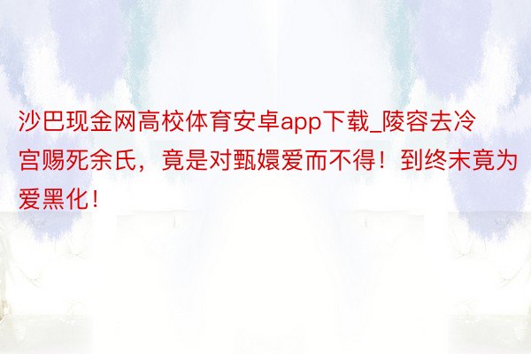 沙巴现金网高校体育安卓app下载_陵容去冷宫赐死余氏，竟是对甄嬛爱而不得！到终末竟为爱黑化！