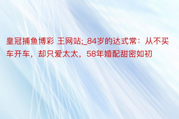 皇冠捕鱼博彩 王网站;_84岁的达式常：从不买车开车，却只爱太太，58年婚配甜密如初