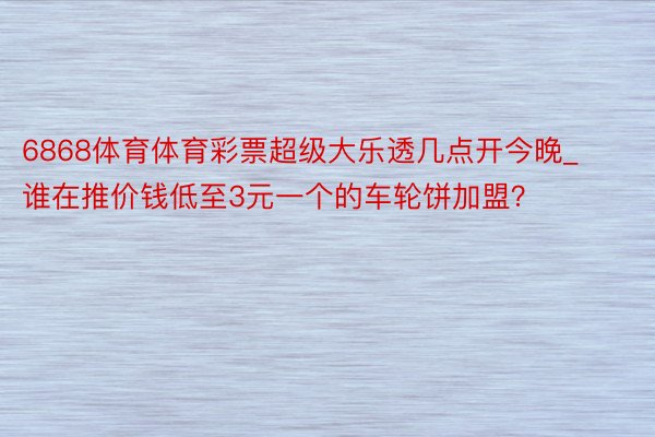 6868体育体育彩票超级大乐透几点开今晚_谁在推价钱低至3元一个的车轮饼加盟？