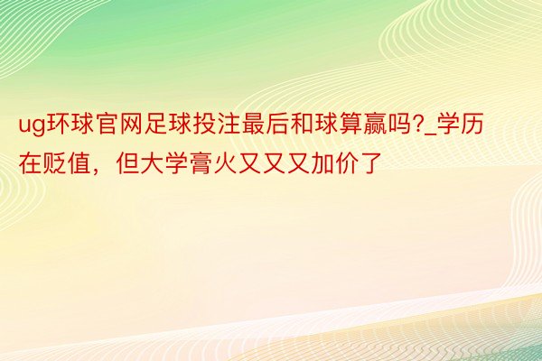 ug环球官网足球投注最后和球算赢吗?_学历在贬值，但大学膏火又又又加价了