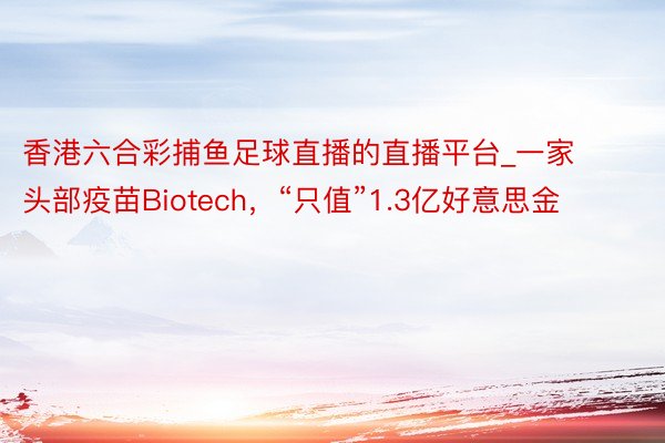 香港六合彩捕鱼足球直播的直播平台_一家头部疫苗Biotech，“只值”1.3亿好意思金