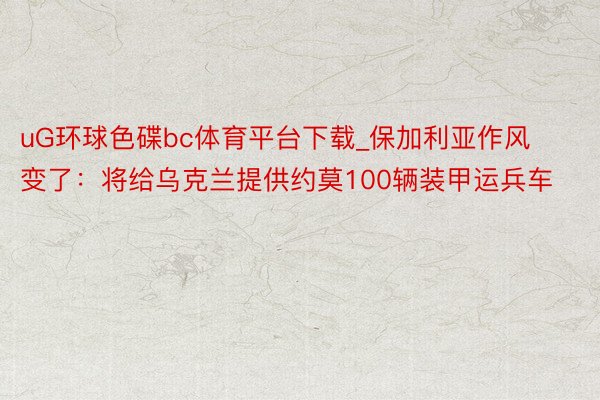 uG环球色碟bc体育平台下载_保加利亚作风变了：将给乌克兰提供约莫100辆装甲运兵车