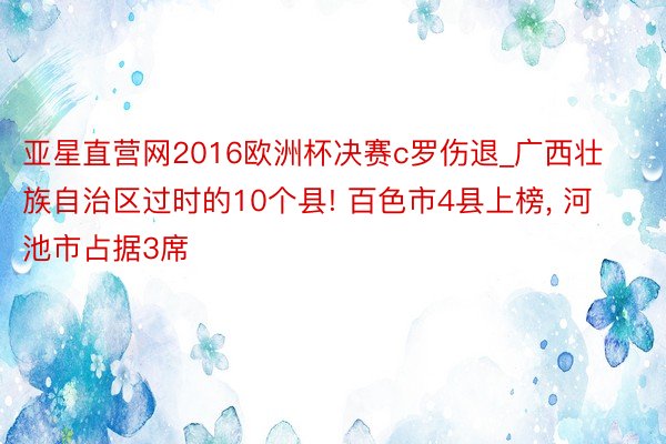 亚星直营网2016欧洲杯决赛c罗伤退_广西壮族自治区过时的10个县! 百色市4县上榜, 河池市占据3席