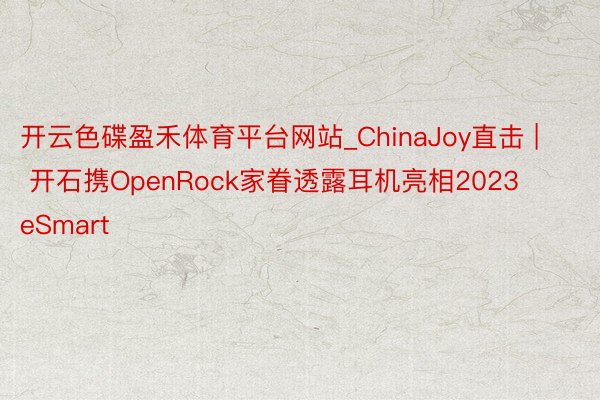 开云色碟盈禾体育平台网站_ChinaJoy直击 | 开石携OpenRock家眷透露耳机亮相2023 eSmart