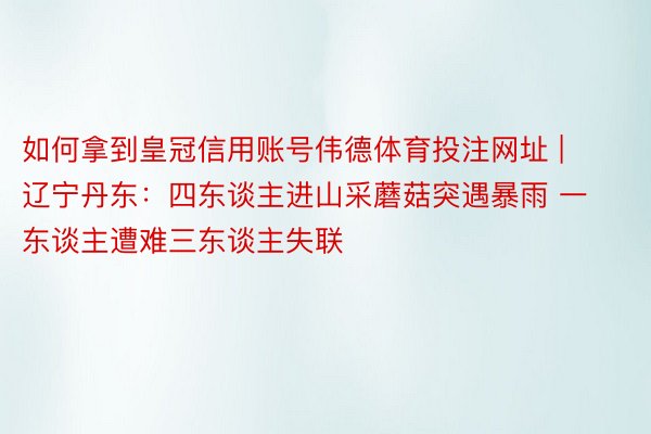 如何拿到皇冠信用账号伟德体育投注网址 | 辽宁丹东：四东谈主进山采蘑菇突遇暴雨 一东谈主遭难三东谈主失联