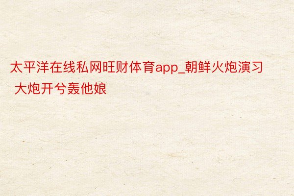 太平洋在线私网旺财体育app_朝鲜火炮演习 大炮开兮轰他娘