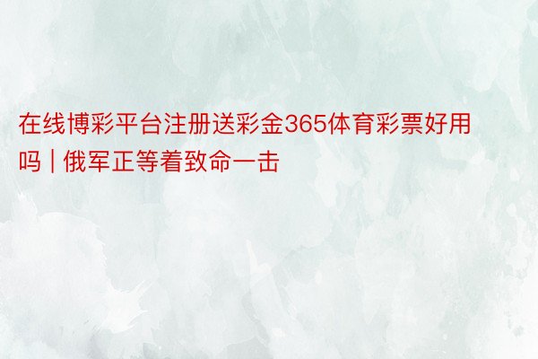 在线博彩平台注册送彩金365体育彩票好用吗 | 俄军正等着致命一击