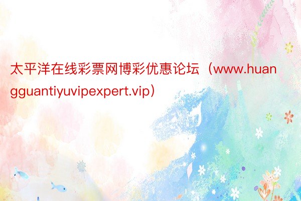 太平洋在线彩票网博彩优惠论坛（www.huangguantiyuvipexpert.vip）