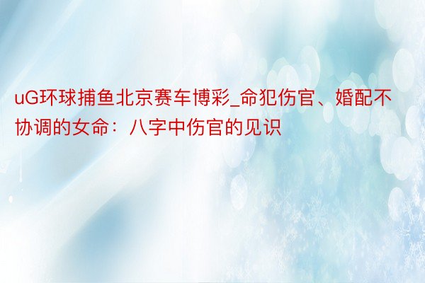 uG环球捕鱼北京赛车博彩_命犯伤官、婚配不协调的女命：八字中伤官的见识