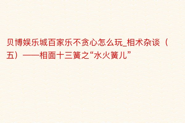 贝博娱乐城百家乐不贪心怎么玩_相术杂谈（五）——相面十三簧之“水火簧儿”