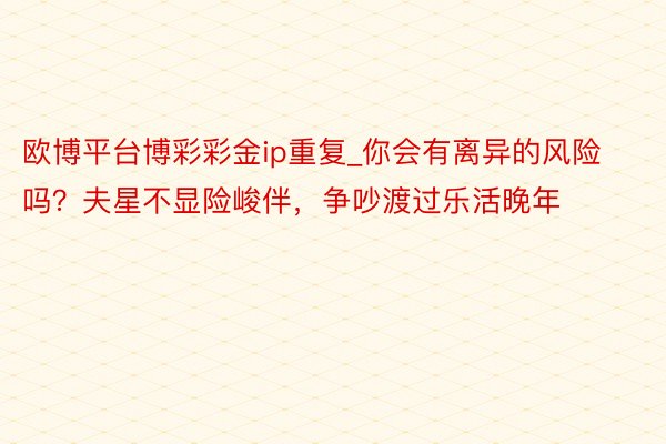 欧博平台博彩彩金ip重复_你会有离异的风险吗？夫星不显险峻伴，争吵渡过乐活晚年