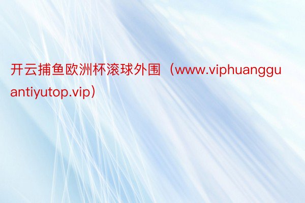 开云捕鱼欧洲杯滚球外围（www.viphuangguantiyutop.vip）