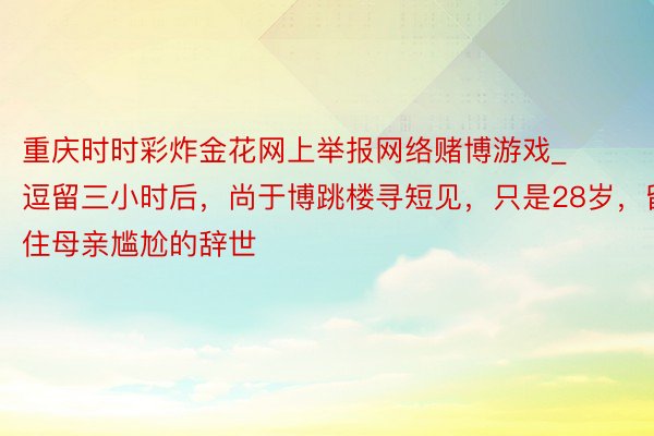 重庆时时彩炸金花网上举报网络赌博游戏_逗留三小时后，尚于博跳楼寻短见，只是28岁，留住母亲尴尬的辞世